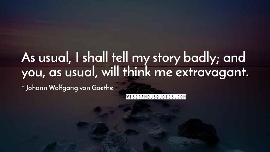 Johann Wolfgang Von Goethe Quotes: As usual, I shall tell my story badly; and you, as usual, will think me extravagant.