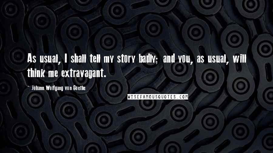 Johann Wolfgang Von Goethe Quotes: As usual, I shall tell my story badly; and you, as usual, will think me extravagant.