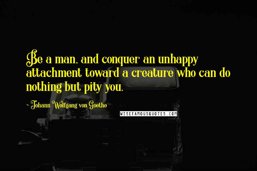 Johann Wolfgang Von Goethe Quotes: Be a man, and conquer an unhappy attachment toward a creature who can do nothing but pity you.