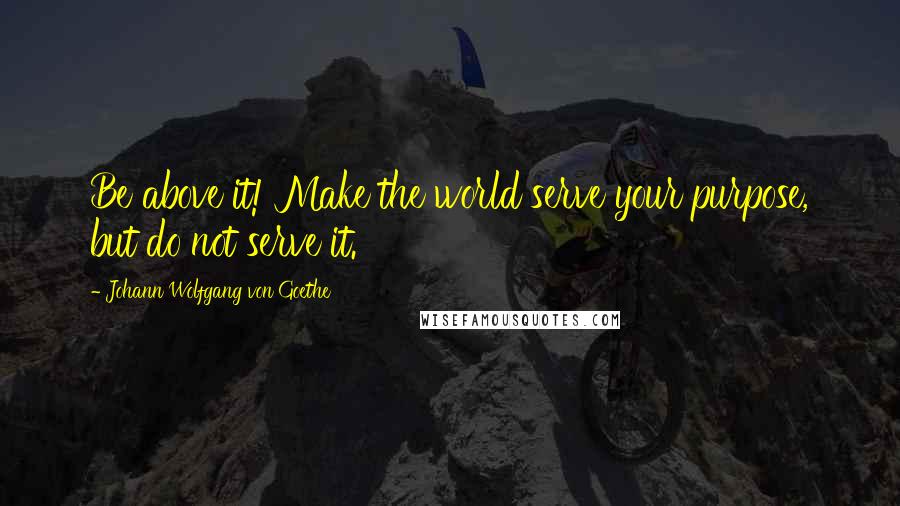 Johann Wolfgang Von Goethe Quotes: Be above it! Make the world serve your purpose, but do not serve it.
