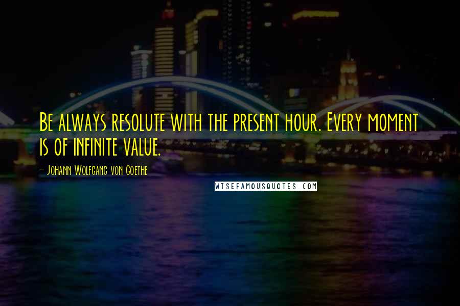 Johann Wolfgang Von Goethe Quotes: Be always resolute with the present hour. Every moment is of infinite value.