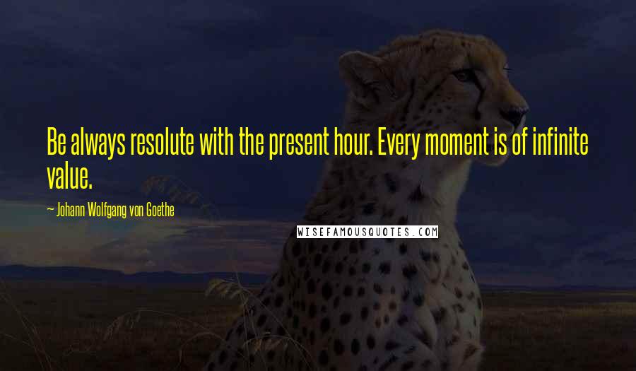Johann Wolfgang Von Goethe Quotes: Be always resolute with the present hour. Every moment is of infinite value.