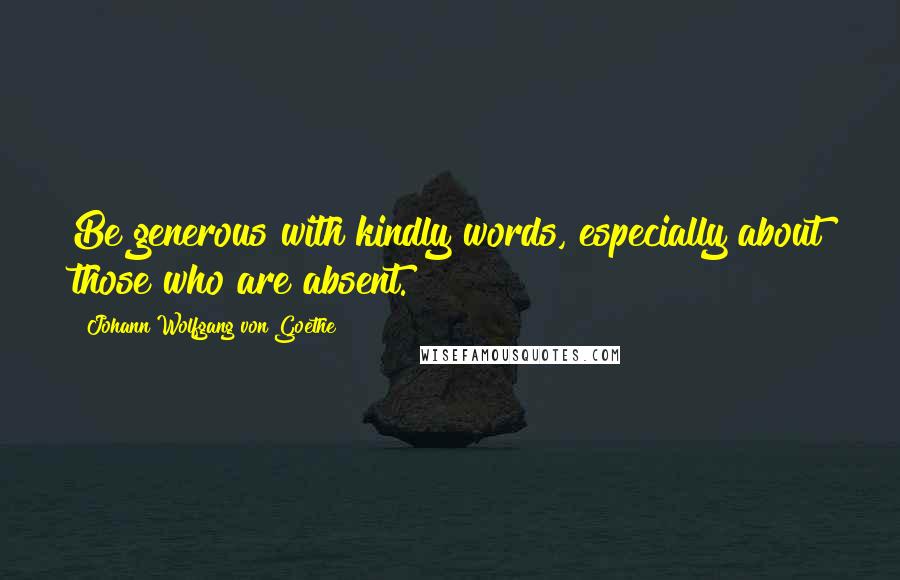 Johann Wolfgang Von Goethe Quotes: Be generous with kindly words, especially about those who are absent.