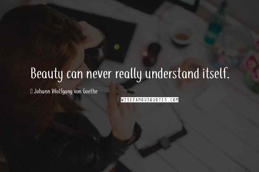 Johann Wolfgang Von Goethe Quotes: Beauty can never really understand itself.