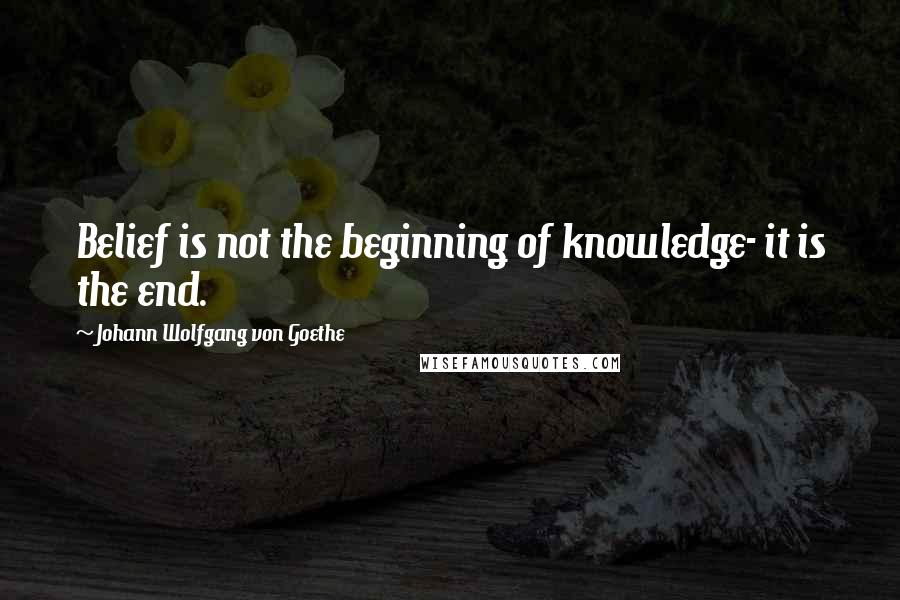 Johann Wolfgang Von Goethe Quotes: Belief is not the beginning of knowledge- it is the end.
