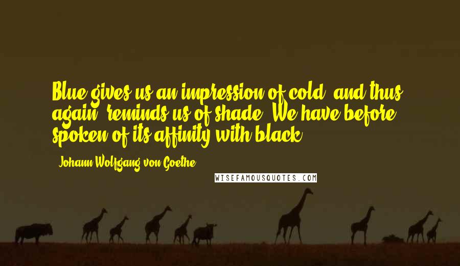 Johann Wolfgang Von Goethe Quotes: Blue gives us an impression of cold, and thus, again, reminds us of shade. We have before spoken of its affinity with black.