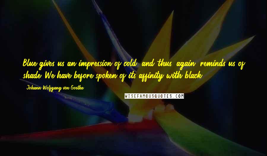 Johann Wolfgang Von Goethe Quotes: Blue gives us an impression of cold, and thus, again, reminds us of shade. We have before spoken of its affinity with black.