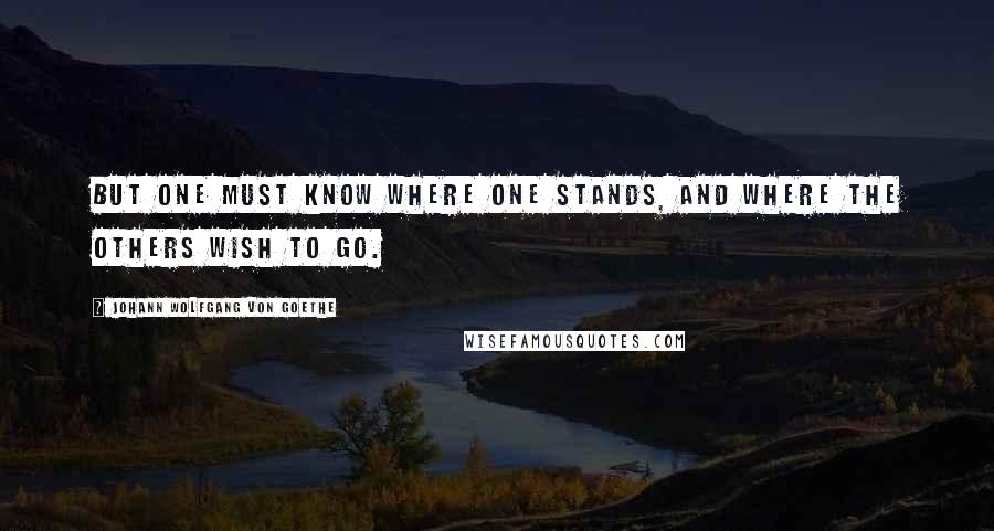 Johann Wolfgang Von Goethe Quotes: But one must know where one stands, and where the others wish to go.