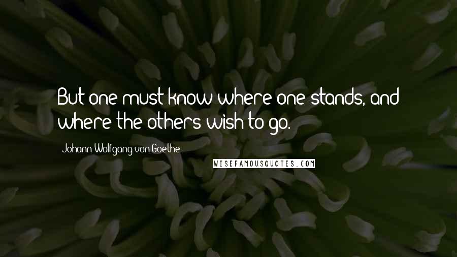 Johann Wolfgang Von Goethe Quotes: But one must know where one stands, and where the others wish to go.