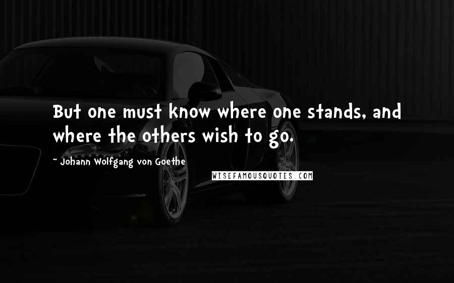 Johann Wolfgang Von Goethe Quotes: But one must know where one stands, and where the others wish to go.