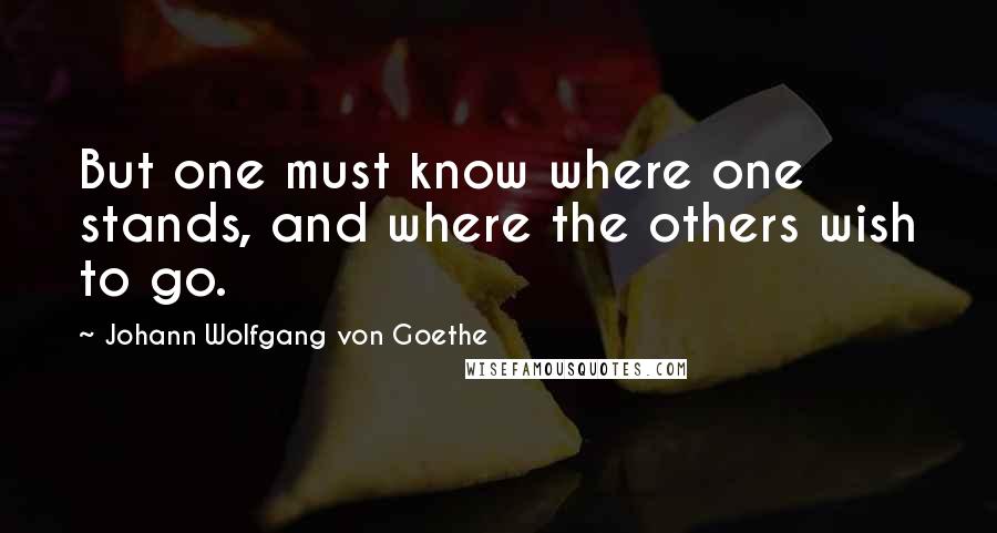 Johann Wolfgang Von Goethe Quotes: But one must know where one stands, and where the others wish to go.