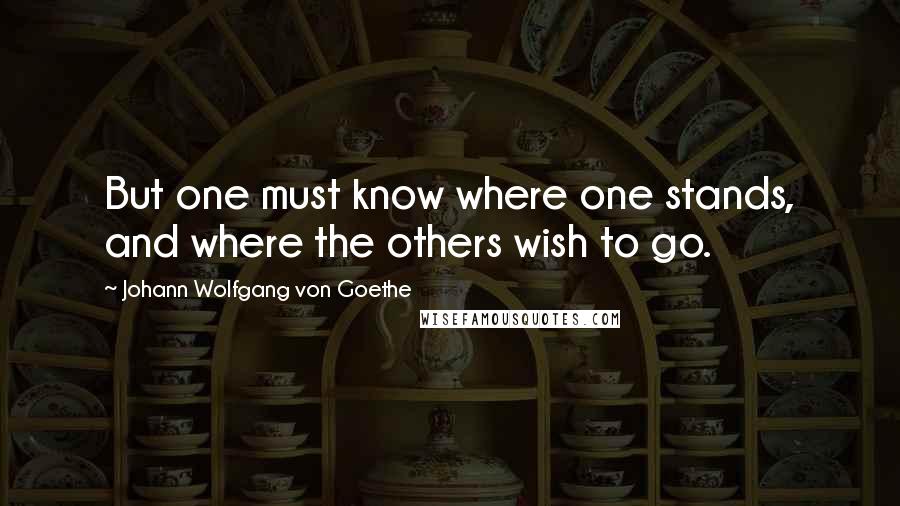 Johann Wolfgang Von Goethe Quotes: But one must know where one stands, and where the others wish to go.