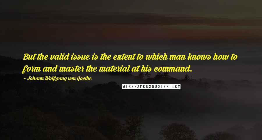 Johann Wolfgang Von Goethe Quotes: But the valid issue is the extent to which man knows how to form and master the material at his command.