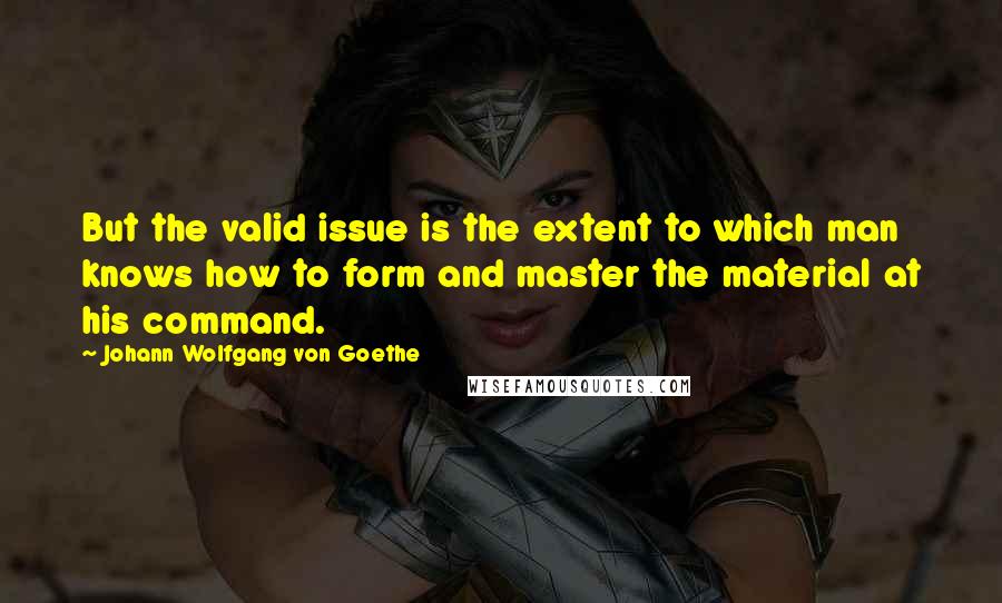 Johann Wolfgang Von Goethe Quotes: But the valid issue is the extent to which man knows how to form and master the material at his command.