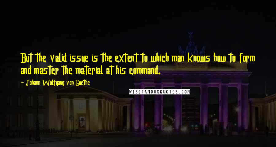 Johann Wolfgang Von Goethe Quotes: But the valid issue is the extent to which man knows how to form and master the material at his command.