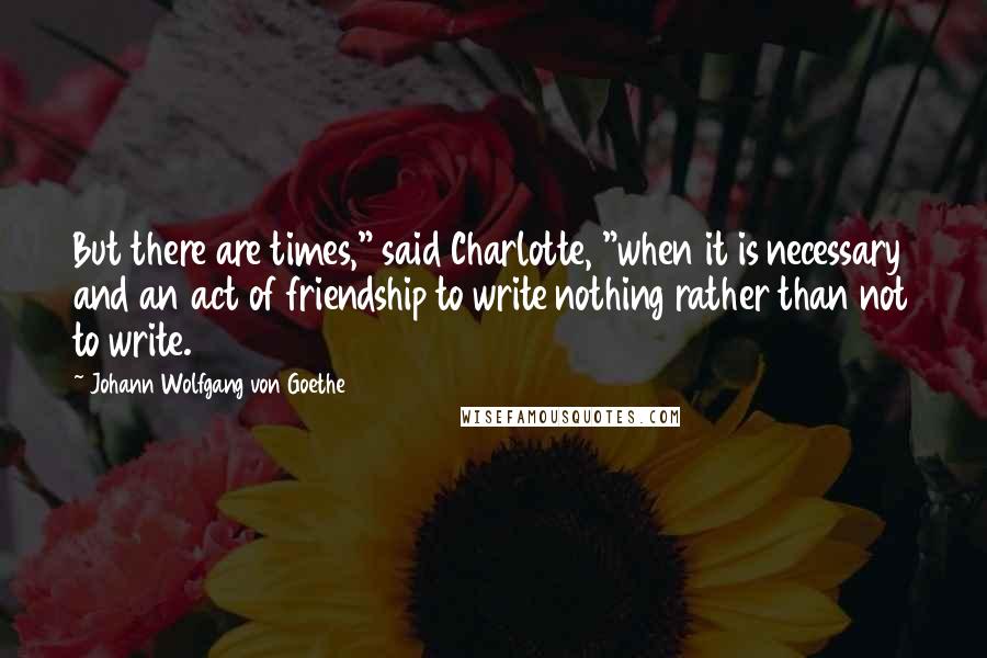 Johann Wolfgang Von Goethe Quotes: But there are times," said Charlotte, "when it is necessary and an act of friendship to write nothing rather than not to write.