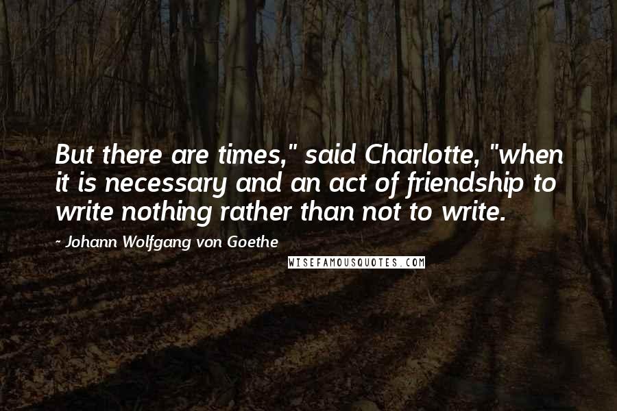 Johann Wolfgang Von Goethe Quotes: But there are times," said Charlotte, "when it is necessary and an act of friendship to write nothing rather than not to write.