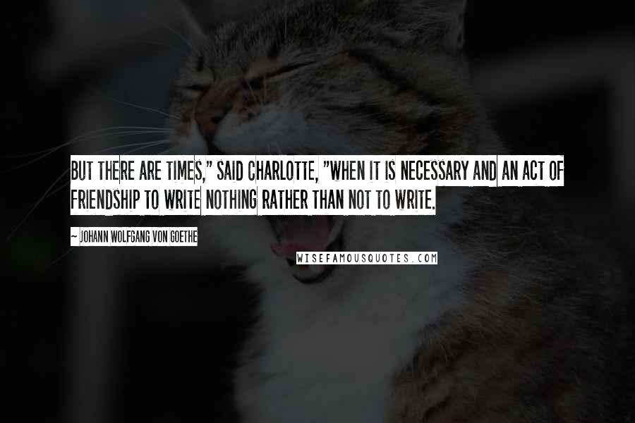 Johann Wolfgang Von Goethe Quotes: But there are times," said Charlotte, "when it is necessary and an act of friendship to write nothing rather than not to write.