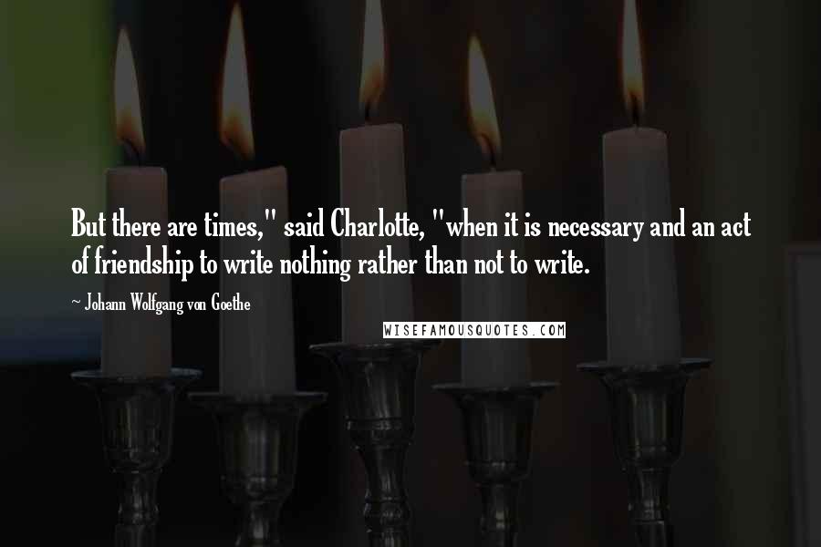 Johann Wolfgang Von Goethe Quotes: But there are times," said Charlotte, "when it is necessary and an act of friendship to write nothing rather than not to write.