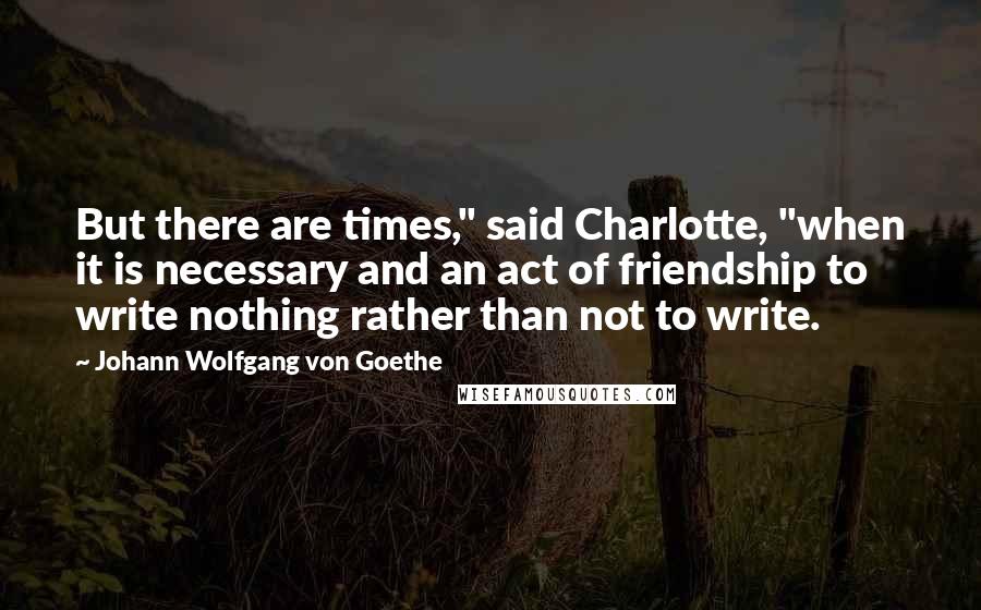 Johann Wolfgang Von Goethe Quotes: But there are times," said Charlotte, "when it is necessary and an act of friendship to write nothing rather than not to write.