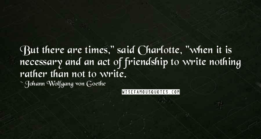 Johann Wolfgang Von Goethe Quotes: But there are times," said Charlotte, "when it is necessary and an act of friendship to write nothing rather than not to write.