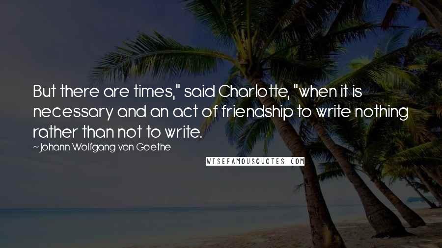 Johann Wolfgang Von Goethe Quotes: But there are times," said Charlotte, "when it is necessary and an act of friendship to write nothing rather than not to write.