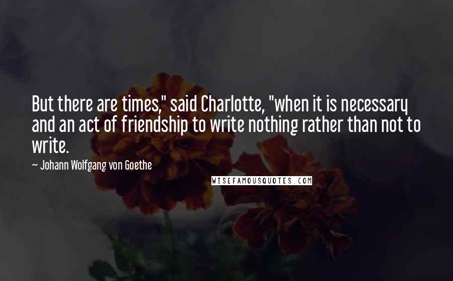 Johann Wolfgang Von Goethe Quotes: But there are times," said Charlotte, "when it is necessary and an act of friendship to write nothing rather than not to write.