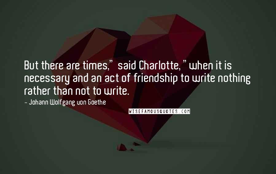 Johann Wolfgang Von Goethe Quotes: But there are times," said Charlotte, "when it is necessary and an act of friendship to write nothing rather than not to write.