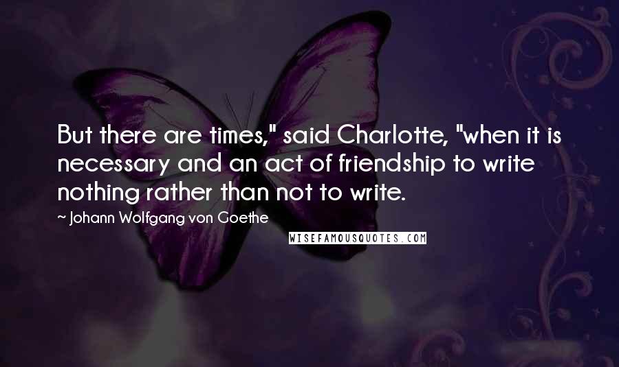 Johann Wolfgang Von Goethe Quotes: But there are times," said Charlotte, "when it is necessary and an act of friendship to write nothing rather than not to write.