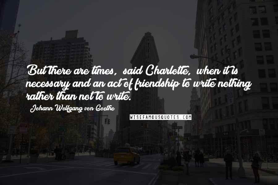 Johann Wolfgang Von Goethe Quotes: But there are times," said Charlotte, "when it is necessary and an act of friendship to write nothing rather than not to write.