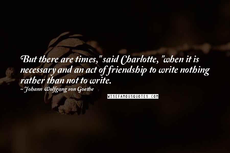 Johann Wolfgang Von Goethe Quotes: But there are times," said Charlotte, "when it is necessary and an act of friendship to write nothing rather than not to write.