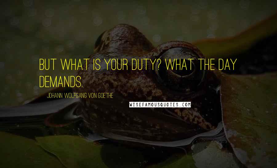 Johann Wolfgang Von Goethe Quotes: But what is your duty? What the day demands.