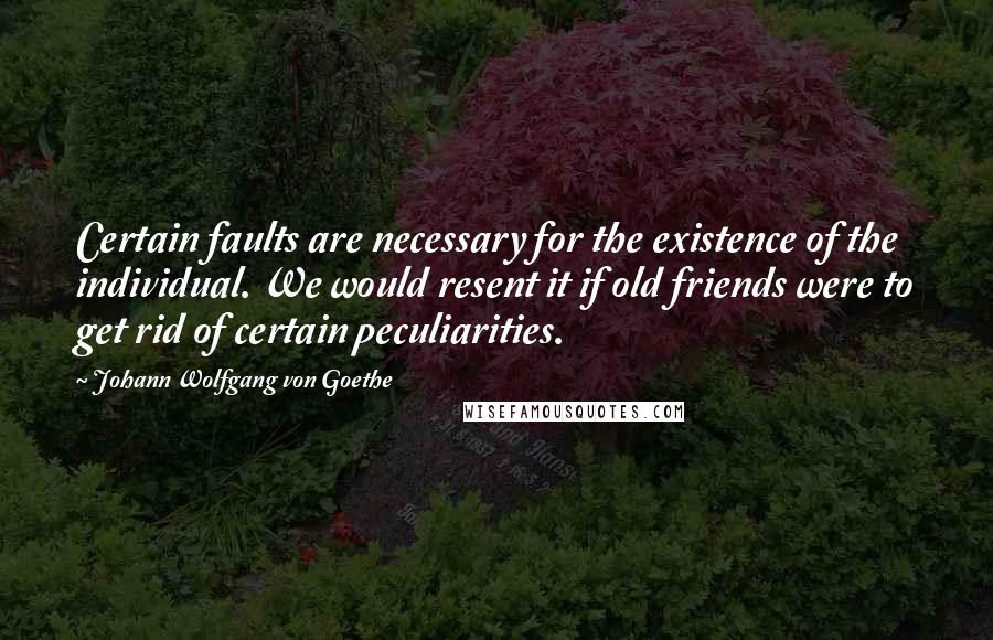 Johann Wolfgang Von Goethe Quotes: Certain faults are necessary for the existence of the individual. We would resent it if old friends were to get rid of certain peculiarities.