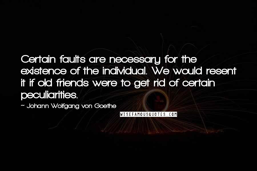 Johann Wolfgang Von Goethe Quotes: Certain faults are necessary for the existence of the individual. We would resent it if old friends were to get rid of certain peculiarities.