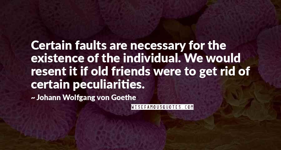 Johann Wolfgang Von Goethe Quotes: Certain faults are necessary for the existence of the individual. We would resent it if old friends were to get rid of certain peculiarities.
