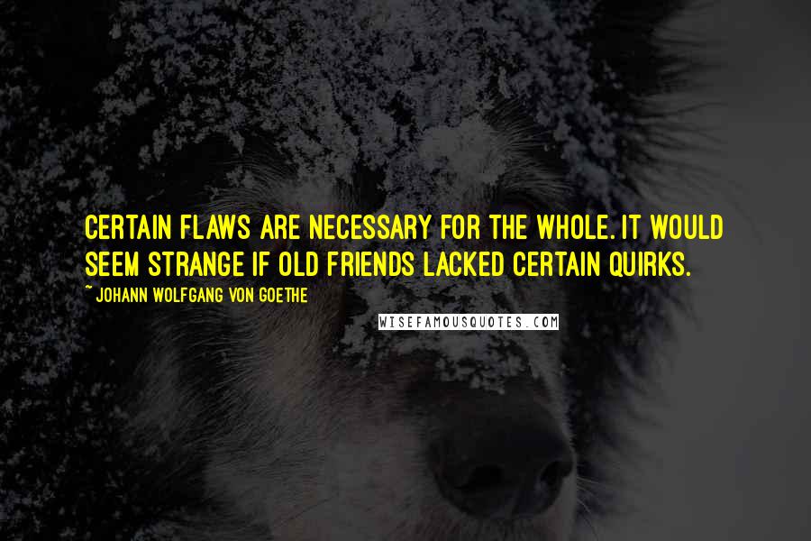 Johann Wolfgang Von Goethe Quotes: Certain flaws are necessary for the whole. It would seem strange if old friends lacked certain quirks.