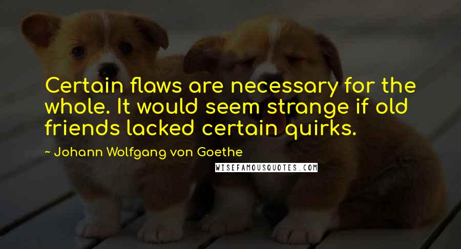 Johann Wolfgang Von Goethe Quotes: Certain flaws are necessary for the whole. It would seem strange if old friends lacked certain quirks.