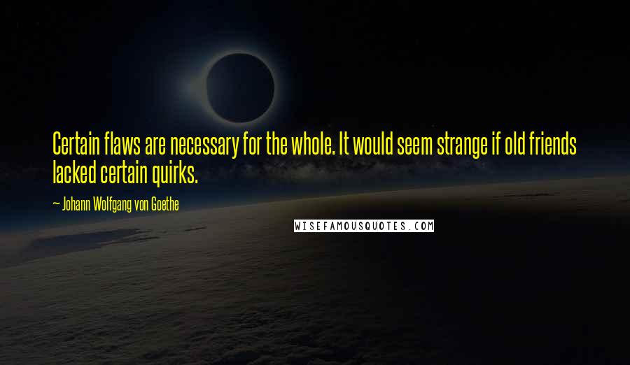 Johann Wolfgang Von Goethe Quotes: Certain flaws are necessary for the whole. It would seem strange if old friends lacked certain quirks.