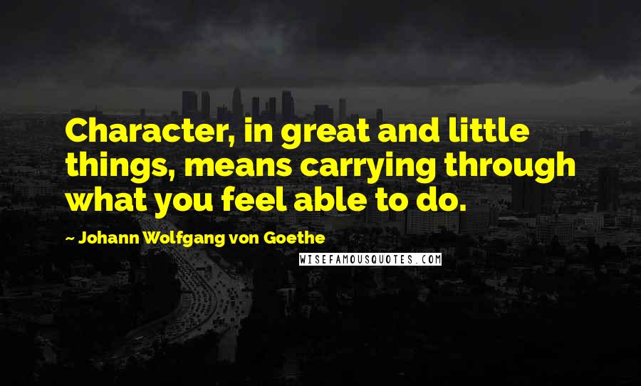 Johann Wolfgang Von Goethe Quotes: Character, in great and little things, means carrying through what you feel able to do.