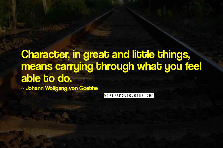 Johann Wolfgang Von Goethe Quotes: Character, in great and little things, means carrying through what you feel able to do.