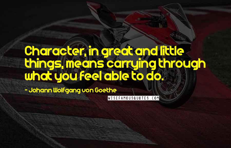 Johann Wolfgang Von Goethe Quotes: Character, in great and little things, means carrying through what you feel able to do.