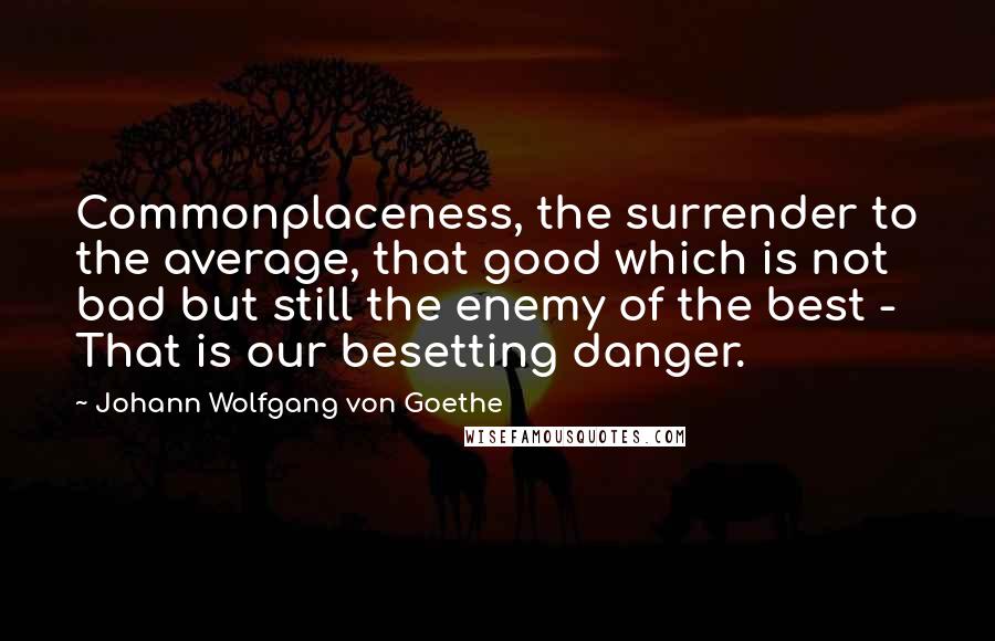 Johann Wolfgang Von Goethe Quotes: Commonplaceness, the surrender to the average, that good which is not bad but still the enemy of the best - That is our besetting danger.