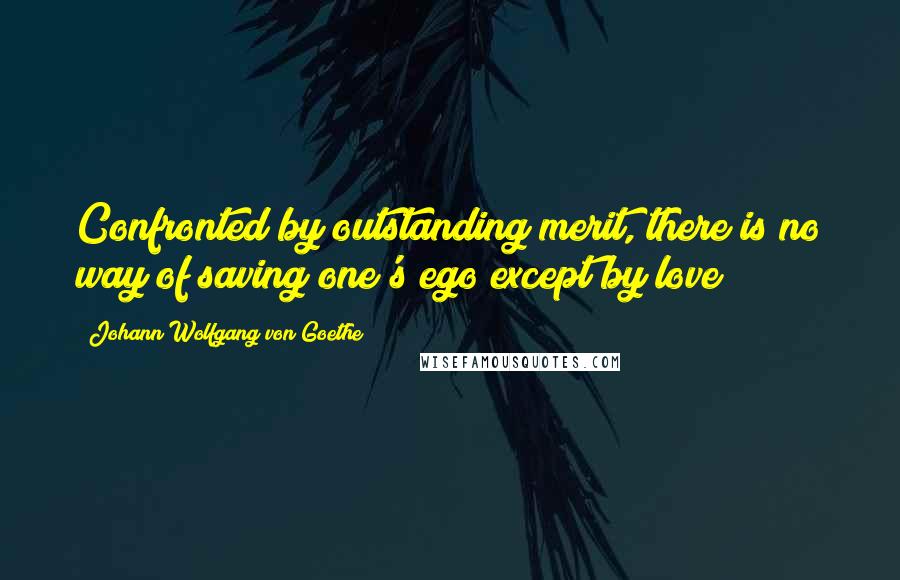 Johann Wolfgang Von Goethe Quotes: Confronted by outstanding merit, there is no way of saving one's ego except by love