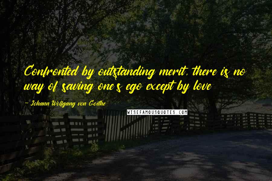 Johann Wolfgang Von Goethe Quotes: Confronted by outstanding merit, there is no way of saving one's ego except by love