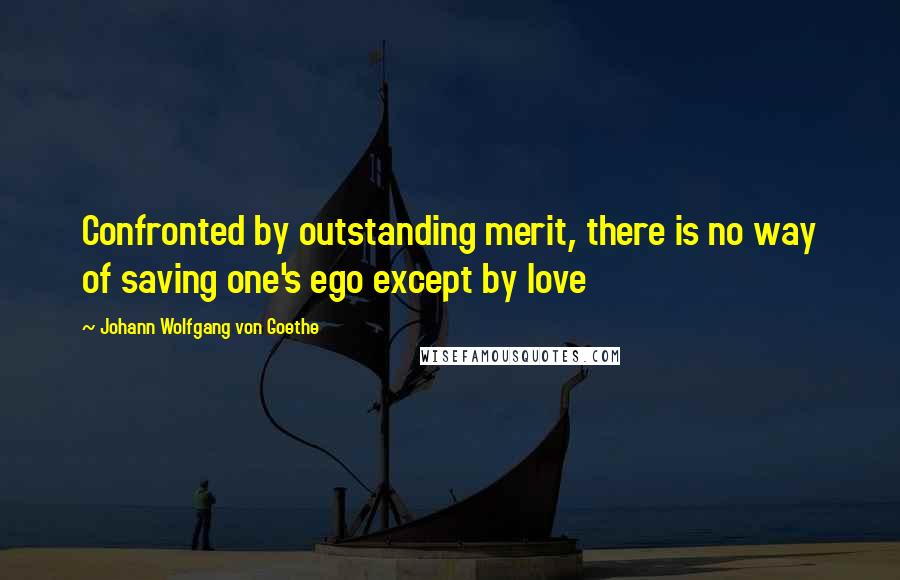 Johann Wolfgang Von Goethe Quotes: Confronted by outstanding merit, there is no way of saving one's ego except by love