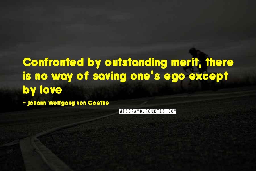 Johann Wolfgang Von Goethe Quotes: Confronted by outstanding merit, there is no way of saving one's ego except by love