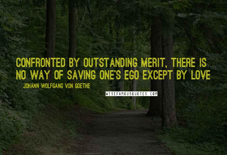 Johann Wolfgang Von Goethe Quotes: Confronted by outstanding merit, there is no way of saving one's ego except by love