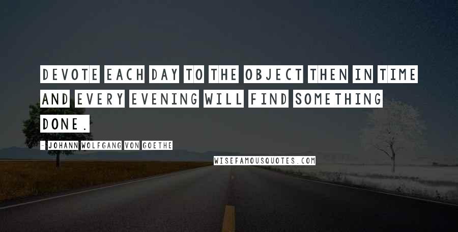 Johann Wolfgang Von Goethe Quotes: Devote each day to the object then in time and every evening will find something done.