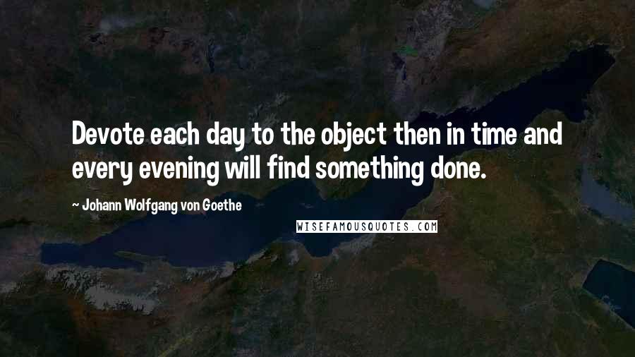 Johann Wolfgang Von Goethe Quotes: Devote each day to the object then in time and every evening will find something done.