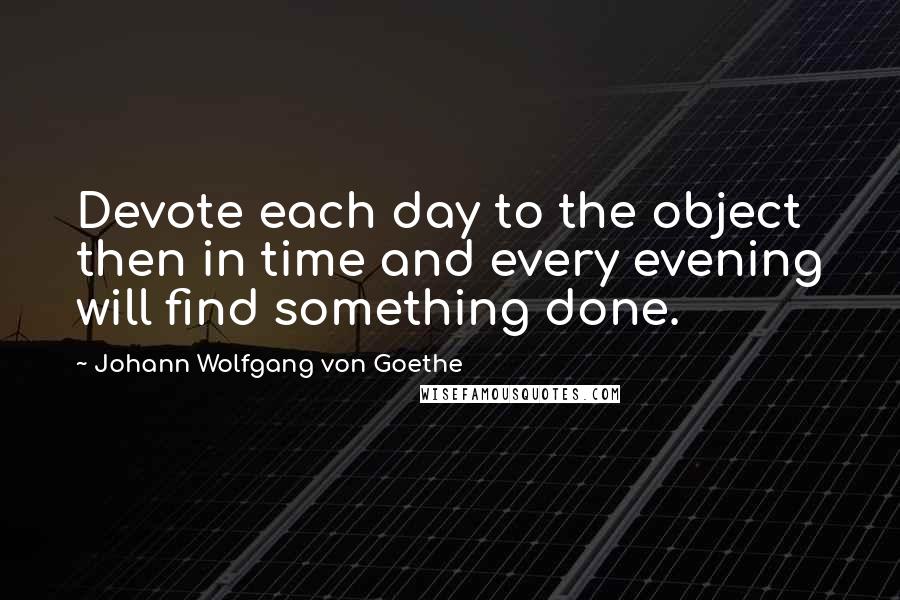 Johann Wolfgang Von Goethe Quotes: Devote each day to the object then in time and every evening will find something done.